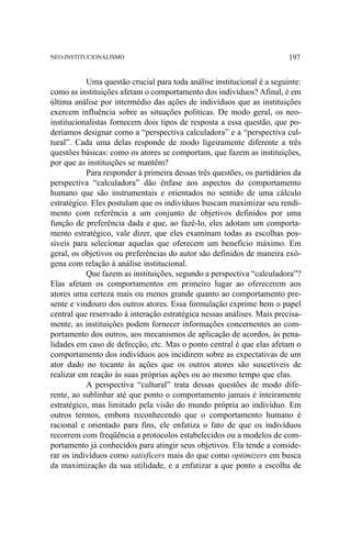 NEO-INSTITUCIONALISMO

197

Uma questão crucial para toda análise institucional é a seguinte:
como as instituições afetam o comportamento dos indivíduos? Afinal, é em
última análise por intermédio das ações de indivíduos que as instituições
exercem influência sobre as situações políticas. De modo geral, os neoinstitucionalistas fornecem dois tipos de resposta a essa questão, que poderíamos designar como a “perspectiva calculadora” e a “perspectiva cultural”. Cada uma delas responde de modo ligeiramente diferente a três
questões básicas: como os atores se comportam, que fazem as instituições,
por que as instituições se mantêm?
Para responder à primeira dessas três questões, os partidários da
perspectiva “calculadora” dão ênfase aos aspectos do comportamento
humano que são instrumentais e orientados no sentido de uma cálculo
estratégico. Eles postulam que os indivíduos buscam maximizar seu rendimento com referência a um conjunto de objetivos definidos por uma
função de preferência dada e que, ao fazê-lo, eles adotam um comportamento estratégico, vale dizer, que eles examinam todas as escolhas possíveis para selecionar aquelas que oferecem um benefício máximo. Em
geral, os objetivos ou preferências do autor são definidos de maneira exógena com relação à análise institucional.
Que fazem as instituições, segundo a perspectiva “calculadora”?
Elas afetam os comportamentos em primeiro lugar ao oferecerem aos
atores uma certeza mais ou menos grande quanto ao comportamento presente e vindouro dos outros atores. Essa formulação exprime bem o papel
central que reservado à interação estratégica nessas análises. Mais precisamente, as instituições podem fornecer informações concernentes ao comportamento dos outros, aos mecanismos de aplicação de acordos, às penalidades em caso de defecção, etc. Mas o ponto central é que elas afetam o
comportamento dos indivíduos aos incidirem sobre as expectativas de um
ator dado no tocante às ações que os outros atores são suscetíveis de
realizar em reação às suas próprias ações ou ao mesmo tempo que elas.
A perspectiva “cultural” trata dessas questões de modo diferente, ao sublinhar até que ponto o comportamento jamais é inteiramente
estratégico, mas limitado pela visão do mundo própria ao indivíduo. Em
outros termos, embora reconhecendo que o comportamento humano é
racional e orientado para fins, ele enfatiza o fato de que os indivíduos
recorrem com freqüência a protocolos estabelecidos ou a modelos de comportamento já conhecidos para atingir seus objetivos. Ela tende a considerar os indivíduos como satisficers mais do que como optimizers em busca
da maximização da sua utilidade, e a enfatizar a que ponto a escolha de

 