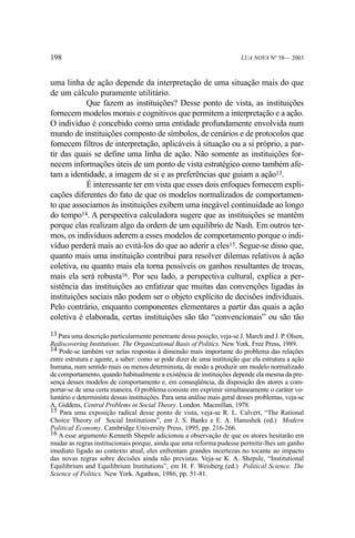 198

LUA NOVA Nº 58— 2003

uma linha de ação depende da interpretação de uma situação mais do que
de um cálculo puramente utilitário.
Que fazem as instituições? Desse ponto de vista, as instituições
fornecem modelos morais e cognitivos que permitem a interpretação e a ação.
O indivíduo é concebido como uma entidade profundamente envolvida num
mundo de instituições composto de símbolos, de cenários e de protocolos que
fornecem filtros de interpretação, aplicáveis à situação ou a si próprio, a partir das quais se define uma linha de ação. Não somente as instituições fornecem informações úteis de um ponto de vista estratégico como também afetam a identidade, a imagem de si e as preferências que guiam a ação13.
É interessante ter em vista que esses dois enfoques fornecem explicações diferentes do fato de que os modelos normalizados de comportamento que associamos às instituições exibem uma inegável continuidade ao longo
do tempo14. A perspectiva calculadora sugere que as instituições se mantêm
porque elas realizam algo da ordem de um equilíbrio de Nash. Em outros termos, os indivíduos aderem a esses modelos de comportamento porque o indivíduo perderá mais ao evitá-los do que ao aderir a eles15. Segue-se disso que,
quanto mais uma instituição contribui para resolver dilemas relativos à ação
coletiva, ou quanto mais ela torna possíveis os ganhos resultantes de trocas,
mais ela será robusta16. Por seu lado, a perspectiva cultural, explica a persistência das instituições ao enfatizar que muitas das convenções ligadas às
instituições sociais não podem ser o objeto explícito de decisões individuais.
Pelo contrário, enquanto componentes elementares a partir das quais a ação
coletiva é elaborada, certas instituições são tão “convencionais” ou são tão
13 Para uma descrição particularmente penetrante dessa posição, veja-se J. March and J. P. Olsen,
Rediscovering Institutions. The Organizational Basis of Politics. New York. Free Press, 1989.
14 Pode-se também ver nelas respostas à dimensão mais importante do problema das relações
entre estrutura e agente, a saber: como se pode dizer de uma instituição que ela estrutura a ação
humana, num sentido mais ou menos determinista, de modo a produzir um modelo normalizado
de comportamento, quando habitualmente a existência de instituições depende ela mesma da presença desses modelos de comportamento e, em conseqüência, da disposição dos atores a comportar-se de uma certa maneira. O problema consiste em exprimir simultaneamente o caráter voluntário e determinista dessas instituições. Para uma análise mais geral desses problemas, veja-se
A. Giddens, Central Problems in Social Theory. London. Macmillan, 1978.
15 Para uma exposição radical desse ponto de vista, veja-se R. L. Calvert, “The Rational
Choice Theory of Social Institutions”, em J. S. Banks e E. A. Hanushek (ed.) Modern
Political Economy. Cambridge University Press, 1995, pp. 216-266.
16 A esse argumento Kenneth Shepsle adicionou a observação de que os atores hesitarão em
mudar as regras institucionais porque, ainda que uma reforma pudesse permitir-lhes um ganho
imediato ligado ao contexto atual, eles enfrentam grandes incertezas no tocante ao impacto
das novas regras sobre decisões ainda não previstas. Veja-se K. A. Shepsle, “Institutional
Equilibrium and Equilibrium Institutions”, em H. F. Weisberg (ed.) Political Science. The
Science of Politics. New York. Agathon, 1986, pp. 51-81.

 