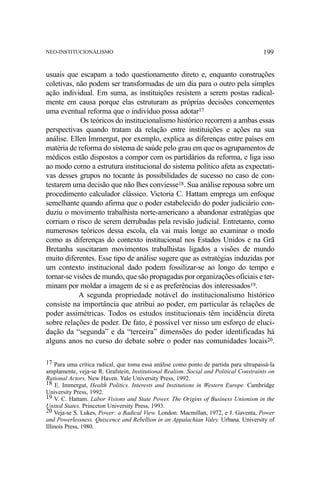 NEO-INSTITUCIONALISMO

199

usuais que escapam a todo questionamento direto e, enquanto construções
coletivas, não podem ser transformadas de um dia para o outro pela simples
ação individual. Em suma, as instituições resistem a serem postas radicalmente em causa porque elas estruturam as próprias decisões concernentes
uma eventual reforma que o indivíduo possa adotar17
Os teóricos do institucionalismo histórico recorrem a ambas essas
perspectivas quando tratam da relação entre instituições e ações na sua
análise. Ellen Immergut, por exemplo, explica as diferenças entre países em
matéria de reforma do sistema de saúde pelo grau em que os agrupamentos de
médicos estão dispostos a compor com os partidários da reforma, e liga isso
ao modo como a estrutura institucional do sistema político afeta as expectativas desses grupos no tocante às possibilidades de sucesso no caso de contestarem uma decisão que não lhes conviesse18. Sua análise repousa sobre um
procedimento calculador clássico. Victoria C. Hattam emprega um enfoque
semelhante quando afirma que o poder estabelecido do poder judiciário conduziu o movimento trabalhista norte-americano a abandonar estratégias que
corriam o risco de serem derrubadas pela revisão judicial. Entretanto, como
numerosos teóricos dessa escola, ela vai mais longe ao examinar o modo
como as diferenças do contexto institucional nos Estados Unidos e na Grã
Bretanha suscitaram movimentos trabalhistas ligados a visões de mundo
muito diferentes. Esse tipo de análise sugere que as estratégias induzidas por
um contexto institucional dado podem fossilizar-se ao longo do tempo e
tornar-se visões de mundo, que são propagadas por organizações oficiais e terminam por moldar a imagem de si e as preferências dos interessados19.
A segunda propriedade notável do institucionalismo histórico
consiste na importância que atribui ao poder, em particular às relações de
poder assimétricas. Todos os estudos institucionais têm incidência direta
sobre relações de poder. De fato, é possível ver nisso um esforço de elucidação da “segunda” e da “terceira” dimensões do poder identificadas há
alguns anos no curso do debate sobre o poder nas comunidades locais20.
17 Para uma crítica radical, que toma essa análise como ponto de partida para ultrapassá-la
amplamente, veja-se R. Grafstein, Institutional Realism. Social and Political Constraints on
Rational Actors. New Haven. Yale University Press, 1992.
18 E. Immergut, Health Politics. Interests and Institutions in Western Europe. Cambridge
University Press, 1992.
19 V. C. Hattam. Labor Visions and State Power. The Origins of Business Unionism in the
United States. Princeton University Press, 1993.
20 Veja-se S. Lukes, Power: a Radical View. London. Macmillan, 1972, e J. Gaventa, Power
and Powerlessness. Quiscence and Rebellion in an Appalachian Valey. Urbana. University of
Illinois Press, 1980.

 