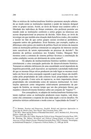 200

LUA NOVA Nº 58— 2003

Mas os teóricos do institucionalismo histórico prestaram atenção sobretudo ao modo como as instituições repartem o poder de maneira desigual
entre os grupos sociais. Assim, ao invés de basear seus cenários sobre a
liberdade dos indivíduos de firmar contratos, eles preferem postular um
mundo onde as instituições conferem a certos grupos ou interesses um
acesso desproporcional ao processo de decisão. Além disso, ao invés de
investigar em que medida uma situação dada beneficia a todos, eles tendem
a insistir no fato de que certos grupos sociais revelam-se perdedores,
enquanto outros são ganhadores. Sven Steinmo, por exemplo, explica as
diferenças entre países em matéria de política fiscal em termos da maneira
como as instituições políticas estruturam as categorias de interesse sociais
mais suscetíveis de serem representadas no processo de decisão21. No
domínio da política econômica nos Estados Unidos, Margaret Weir
mostrou como a estrutura do sistema político favorece a constituição de
certas condições sociais em detrimento de certas outras22.
Os adeptos do institucionalismo histórico também vinculam-se
estreitamente a uma concepção particular do desenvolvimento histórico.
Tornaram-se ardentes defensores de uma causalidade social dependente da
trajetória percorrida, path dependent, ao rejeitarem o postulado tradicional
de que as mesmas forças ativas produzem em todo lugar os mesmos resultados em favor de uma concepção segundo a qual essas forças são modificadas pelas propriedades de cada contexto local, propriedades essas herdadas do passado. Como seria de esperar-se, as mais importantes dessas
propriedades são consideradas como de natureza institucional. As instituições aparecem como integrantes relativamente permanentes da paisagem da história, ao mesmo tempo que um dos principais fatores que
mantêm o desenvolvimento histórico sobre um conjunto de “trajetos”23.
Em conseqüência, os adeptos do institucionalismo histórico tentaram explicar como as instituições produzem esses trajetos, vale dizer,
como elas estruturam a resposta de uma dada nação a novos desafios. Os
primeiros teóricos enfatizaram o modo como as “capacidades do Estado” e

21 S. Steinmo. Taxation and Democracy. Swedish, British and American Approaches to
Financing the Modern State. New Haven. Yale University Press, 1993.
22 M. Weir. “Ideas and the Politics of Bounded Innovation”, em S. Steinmo et al., Structuring
Politics, citado, pp. 188-216.
23 Veja-se D. Collier e R. Collier, Shaping the Political Arena. Princeton University Press, 1991;
M. Downing, The Military Revolution and Political Change.Origins of Democracy and
Autocracy in Early Modern Europe. Princeton University Press, 1992; S. Krasner, “Sovereignty:
an Institutional Perspective”, Comparative Political Studies, 21, 1988, pp. 66-94.

 