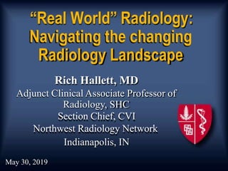 “Real World” Radiology:
Navigating the changing
Radiology Landscape
Rich Hallett, MD
Adjunct Clinical Associate Professor of
Radiology, SHC
Section Chief, CVI
Northwest Radiology Network
Indianapolis, IN
May 30, 2019
 