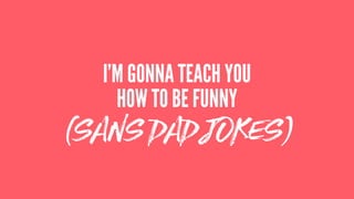 (SANS DAD JOKES)
I’M GONNA TEACH YOU
HOW TO BE FUNNY
 