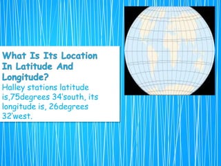 Halley stations latitude
is,75degrees 34’south, its
longitude is, 26degrees
32’west.
 