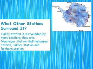 Halley station is surrounded by
many stations they are;
Neumayer station, Bellinghausen
station, Palmer station and
Rothera station.
 