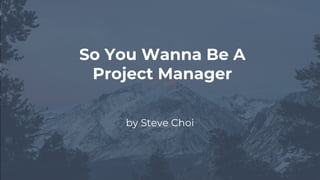 by Steve Choi
So You Wanna Be A
Project Manager
 