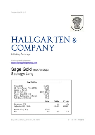 Tuesday, May 30, 2017
Hallgarten & Company LTD T (44) 1264 334481
&Hallgarten
Company
Initiating Coverage
Christopher Ecclestone
cecclestone@hallgartenco.com
Sage Gold (TSX-V: SGX)
Strategy: Long
Price (CAD) $0.175
12-Month Target Price (CAD) $0.94
Upside to Target 437%
12 mth high-low $0.05-$0.23
Market Cap (CAD mn) $11.99
Shares Outstanding (millions) 68.5
Fully Diluted (millions) 99.5
FY16 FY17e FY18e
Consensus EPS n/a n/a
Hallgarten EPS (CAD) ($0.02) $0.023
Actual EPS (CAD) -0.05
P/E n/a n/a 5.7
Key Metrics
 