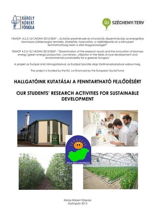 TÁMOP- 4.2.3-12/1/KONV-2012-0047 - „Kutatási eredmények és innovációk disszeminációja az energetikai
biomassza (zöldenergia) termelés, átalakítás, hasznosítás, a vidékfejlesztés és a környezeti
fenntarthatóság terén a zöld Magyarországért”
TÁMOP 4.2.3-12/1/KONV-2012-0047 - "Dissemination of the research results and the innovation of biomass
energy (green energy) production, conversion, utilization in the fields of rural development and
environmental sustainability for a greener Hungary"
A projekt az Európai Unió támogatásával, az Európai Szociális Alap társfinanszírozásával valósul meg.
Alap
The project is funded by the EU, co-financed by the European Social Fund.

HALLGATÓINK KUTATÁSAI A FENNTARTHATÓ FEJL DÉSÉRT
OUR STUDENTS’ RESEARCH ACTIVITIES FOR SUSTAINABLE
DEVELOPMENT

Károly Róbert F iskola
Gyöngyös 2013

 