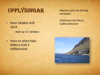 UpplýsingarMamma hans hét Sólveig JónsdóttirPabbi hans hét Péturs GuðmundssonarHann fæddist árið 1614..            -Það var 27 október.Hann er talinn hafa fæðst á Gröf á HöfðaströndUppvaxtarárinHallgrímur ólst upp á HólumHann var erfiður í skóla og var rekinn            -Fyrir slæma hegðunEn hann var samt góður námsmaður. Hólar