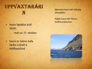 UppvaxtarárinMamma hans hét Sólveig JónsdóttirPabbi hans hét Péturs GuðmundssonarHann fæddist árið 1614..            -Það var 27. október.Hann er talinn hafa fæðst á Gröf á HöfðaströndUppvaxtarárinHallgrímur ólst upp á Hólum í HjaltadalHann var erfiður í skóla og var sennilega rekinn            -fyrir slæma hegðunEn hann var samt góður námsmaður. Hólar í Hjaltadal