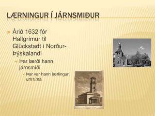 LÆRNINGUR Í JÁRNSMIÐUR

   Árið 1632 fór
    Hallgrímur til
    Glückstadt í Norður-
    Þýskalandi
       Þar lærði hann
        járnsmíði
            Þar var hann lærlingur
             um tíma
 