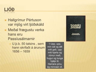 LJÓÐ

   Hallgrímur Pértuson
    var mjög virt ljóðskáld
   Meðal frægustu verka
    hans eru
    Passíusálmarnir
       U.þ.b. 50 talsins , sem    1 Upp, upp,
        hann skrifaði á árunum    mín sál og allt
                                   mitt geð, upp
        1656 – 1659                mitt hjarta og
                                   rómur með,
                                  hugur og tunga
                                     hjálpi til.
                                   Herrans pínu
                                  ég minnast vil.
 