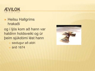 ÆVILOK

 Heilsu Hallgríms
  hrakaði
og í ljós kom að hann var
haldinn holdsveiki og úr
þeim sjúkdómi lést hann
       sextugur að aldri
       árið 1674
 