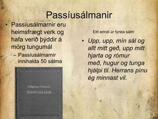 PassíusálmanirPassíusálmarnir eru heimsfrægt verk og hafa verið þýddir á mörg tungumálPassíusálmarnir innihalda 50 sálmaEitt erindi úr fyrsta sálmUpp, upp, mín sál og allt mitt geð, upp mitt hjarta og rómur með, hugur og tunga hjálpi til. Herrans pínu ég minnast vil. 