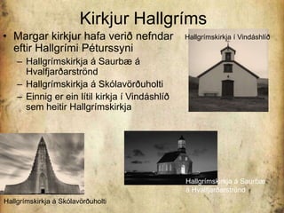 Kirkjur HallgrímsMargar kirkjur hafa verið nefndar eftir Hallgrími PéturssyniHallgrímskirkja á Saurbæ á HvalfjarðarströndHallgrímskirkja á Skólavörðuholti Einnig er ein lítil kirkja í Vindáshlíð sem heitir HallgrímskirkjaHallgrímskirkja í VindáshlíðHallgrímskirkja á Saurbæ á HvalfjarðarströndHallgrímskirkja á Skólavörðuholti 