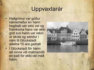 UppvaxtarárHallgrímur var góður námsmaður en hann hegðaði sér ekki vel og framkoma hans var ekki góð svo hann var rekin úr skóla og sendur í nám til Glückstadt aðeins 15 ára gamallÍ Glückstadt fór hann að vinna við málmsmíði en það fór ekki vel með hann.