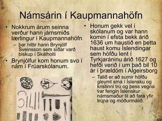 Námsárin í KaupmannahöfnHonum gekk vel í skólanum og var hann komin í efsta bekk árið 1636 um haustið en þetta haust komu Íslendingar sem höfðu lent í Tyrkjaráninu árið 1627 og hefði verið í um það bil 10 ár í þrældóm í AlgeirsborgTalið er að sumir höfðu gleymt smá í Íslensku og kristinni trú og þess vegna var fengin Íslenskur námsmaður til að fara yfir trúna og móðurmálið.Nokkrum árum seinna verður hann járnsmiðs lærlingur í Kaupmannahöfn þar hittir hann Brynjólf Sveinsson sem síðar varð biskup í Skálholti Brynjólfur kom honum svo í nám í Frúarskólanum. 