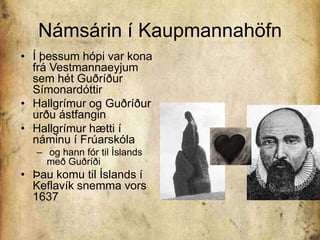 Námsárin í KaupmannahöfnÍ þessum hópi var kona frá Vestmannaeyjum sem hét Guðríður SímonardóttirHallgrímur og Guðríður urðu ástfanginHallgrímur hætti í náminu í Frúarskóla og hann fór til Íslands með GuðríðiÞau komu til Íslands í Keflavík snemma vors 1637