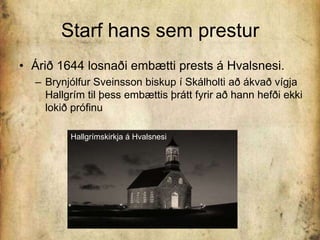 Starf hans sem presturÁrið 1644 losnaði embætti prests á Hvalsnesi. Brynjólfur Sveinsson biskup í Skálholti að ákvað vígja Hallgrím til þess embættis þrátt fyrir að hann hefði ekki lokið prófinuHallgrímskirkja á Hvalsnesi