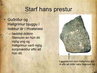 Starf hans presturGuðríður og Hallgrímur bjuggu í nokkur ár í Hvalsnesifæddist dóttirin Steinunn en hún dó mjög ung og Hallgrímur varð mjög sorgmæddur eftir að hún dó. Leggsteininn sem Hallgrímur bjó til eftir að dóttir hans Steinunn dó.  