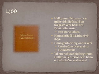LjóðHallgrímur Pétursson var mjög virkt ljóðskáld en frægasta verk hans eru Passíusálmarnir sem eru 50 talsins. Hann skrifaði þá árin 1656-1659. Hann gerði einnig önnur verk Um dauðans óvissan tímaHeilræðavísur Til eru nokkrar þjóðsögur um Hallgrím Pétursson sem hann er þá kallaður kraftaskáld. 