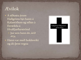 ÆvilokÁ síðustu árum Hallgríms bjó hann á Kalastöðum og síðan á Ferstiklu á Hvalfjarðarströnd þar sem hann dó, árið 1674 Hann var með holdsveiki og dó þess vegna