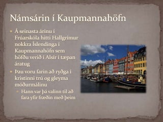 Námsárin í KaupmannahöfnÁ seinasta árinu í Frúarskóla hitti Hallgrímur nokkra Íslendinga í Kaupmannahöfn sem höfðu verið í Alsír í tæpan áratug Þau voru farin að ryðga í kristinni trú og gleyma móðurmálinuHann var þá valinn til að fara yfir fræðin með þeim