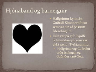 Hjónaband og barneignirHallgrímur kynntist Guðríði Símonardóttur sem var ein af þessum Íslendingum. Hún var þá gift Eyjólfi Sölmundarsyni sem var ekki rænt í Tyrkjaráninu. Hallgrímur og Guðríður urðu ástfangin og Guðríður varð ólétt. 