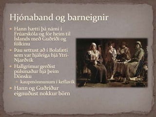 Hjónaband og barneignirHann hætti þá námi í Frúarskóla og fór heim til Íslands með Guðríði og fólkinuÞau settust að í Bolafæti sem var hjáleiga hjá Ytri-NjarðvíkHallgrímur gerðist púlsmaður hjá þeim Dönsku kaupmönnunum í keflavíkHann og Guðríður eignuðust nokkur börn