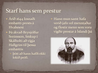 Starf hans sem presturÁrið 1644 losnaði embætti prests á HvalsnesiÞá ákvað Brynjólfur Sveinsson, biskup í Skálholti að vígja Hallgrím til þessa embættis þótt að hann hafði ekki lokið prófi. Hann mun samt hafa verið jafn vel menntaður og flestir menn sem voru vígðir prestar á Íslandi þá