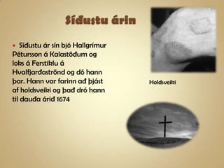 Síðustu árinSíðustu ár sín bjó Hallgrímur Pétursson á Kalastöðum og loks á Ferstiklu á Hvalfjarðaströnd og dó hann þar. Hann var farinn að þjást af holdsveiki og það dró hann til dauða árið 1674Holdsveiki