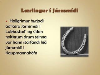 Lærlingur í JárnsmíðiHallgrímur byrjaði að læra Járnsmíði í Lukkustað  og síðan nokkrum árum seinna var hann starfandi hjá járnsmiði í Kaupmannahöfn 