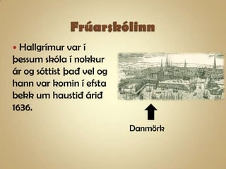 FrúarskólinnHallgrímur var í þessum skóla í nokkur ár og sóttist það vel og  hann var komin í efsta bekk um haustið árið 1636.Danmörk