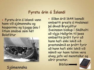 Fyrstu árin á ÍslandiFyrstu árin á íslandi vann hann við sjómennsku og kaupavinnu og bjuggu þau í litlum smábæ sem hét BolafóturSíðan árið 1644 losnaði embætti prests á Hvalsnesi þá ákvað Brynjólfur Sveinsson biskup í Skálholti að vígja Hallgrím til þess embættis þrátt fyrir að hann hafi ekki lokið við prestsnámið en þrátt fyrir að hann hafi ekki lokið við námið var hann talinn vera alveg jafn vel menntaður og aðrir prestar.BiblíanSjómennska