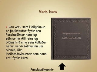 Verk hansÞau verk sem Hallgrímur er þekktastur fyrir eru Passíusálmar hans og sálmurinn Allt eins og blómstrið eina sem kallaður hefur verið sálmurinn um blómið, líka Heilræðavísurnar sem hann orti fyrir börn.Passíusálmarnir