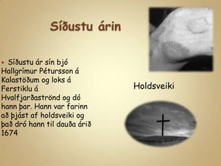 Síðustu árinSíðustu ár sín bjó Hallgrímur Pétursson á Kalastöðum og loks á Ferstiklu á Hvalfjarðaströnd og dó hann þar. Hann var farinn að þjást af holdsveiki og það dró hann til dauða árið 1674Holdsveiki