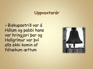 UppvaxtarárBiskupsetrið var á Hólum og pabbi hans var hringjari þar og Hallgrímur var því alls ekki komin af fátækum ættum