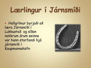 Lærlingur í JárnsmíðiHallgrímur byrjaði að læra Járnsmíði í Lukkustað  og síðan nokkrum árum seinna var hann starfandi hjá járnsmiði í Kaupmannahöfn 