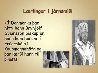Lærlingur í járnsmíðiÍ Danmörku þar hitti hann Brynjólf Sveinsson biskup en hann kom honum  í Frúarskóla í Kaupmannahöfn og þar lærði hann til prests.