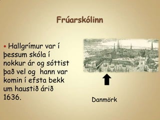 FrúarskólinnHallgrímur var í þessum skóla í nokkur ár og sóttist það vel og  hann var komin í efsta bekk um haustið árið 1636.Danmörk