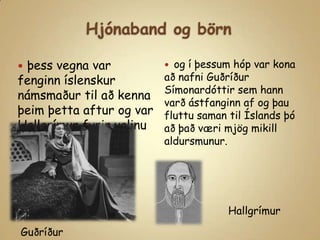 Hjónaband og börnþess vegna var fenginn íslenskur  námsmaður til að kenna þeim þetta aftur og var Hallgrímur fyrir valinuog í þessum hóp var kona að nafni Guðríður Símonardóttir sem hann varð ástfanginn af og þau fluttu saman til Íslands þó að það væri mjög mikill aldursmunur.HallgrímurGuðríður