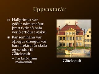 UppvaxtarárHallgrímur var góður námsmaður þrátt fyrir að hafa verið erfiður í æsku.Þar sem hann var óþægur drengur var hann rekinn úr skóla og sendur til Glückstadt.Þar lærði hann málmsmíði.Glückstadt