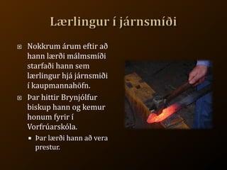 Lærlingur í járnsmíðiNokkrum árum eftir að hann lærði málmsmíði starfaði hann sem lærlingur hjá járnsmiði í kaupmannahöfn.Þar hittir Brynjólfur biskup hann og kemur honum fyrir í Vorfrúarskóla.Þar lærði hann að vera prestur.