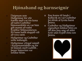 Hjónaband og barnseignirÞau komu til lands í Keflavík en var Guðríður þá ófrísk af fyrsta barni þeirra. Guðríður og Hallgrímur eignuðust nokkur börn en öll dóu þau ung að aldri fyrir utan Eyjólf elsta son þeirra.Í hópnum sem Hallgrímur fór yfir fræðin með var ein kona að nafni Guðríður Símonardóttir en var hún gift manni að nafni Eyjólfur Sölmundarson. En hann hafði sloppið við að vera rænt. Hallgrímur og Guðríður urðu ástfangin.Hallgrímur yfirgaf námið í Kaupmannahöfn og fór til Íslands með Guðríði , þegar hópurinn var sendur heim. 