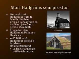 Starf Hallgríms sem presturStuttu eftir að Hallgrímur flutti til Íslands hitti hann Brynjólf í annað sinn en var hann þá orðinn prestur í Skálholti.Brynjólfur vígði Hallgrím til biskups á Hvalsnesi.Árið 1651 varð Hallgrímur prestur á Saurbæ á HvalfjarðarströndEn talið er að honum hafi líkað betur þar.HvalsnesSaurbær á Hvalfjarðarströnd