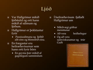 LjóðVar Hallgrímur mikið ljóðskáld og orti hann mikið af sálmum og ljóðum.Hallgrímur er þekktastur fyrirPassíusálmana og  ljóðið allt eins og blómstrið eina.En frægastar eru heilræðavísurnar sem hann orti fyrir börnEn geyma þær mikið af gagnlegum samnindumÍ heilræðavísum  fjallaði Hallgrímur um Mikilvægi góðrar menntunarAð vera           heiðarlegurOg að vera samviskusamur og   trúr Guði