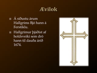 ÆvilokÁ síðustu árum Hallgríms Bjó hann á Ferstiklu.Hallgrímur þjáðist af holdsveiki sem dró hann til dauða árið 1674.