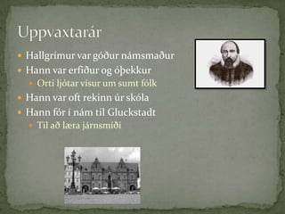 Hallgrímur var góður námsmaðurHann var erfiður og óþekkurOrti ljótar vísur um sumt fólkHann var oft rekinn úr skólaHann fór í nám til GluckstadtTil að læra járnsmíðiUppvaxtarár
