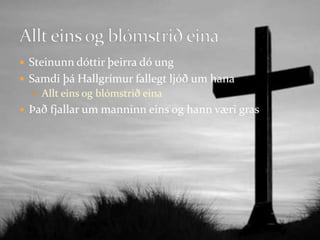 Steinunn dóttir þeirra dó ungSamdi þá Hallgrímur fallegt ljóð um hanaAllt eins og blómstrið einaÞað fjallar um manninn eins og hann væri gras Allt eins og blómstrið eina