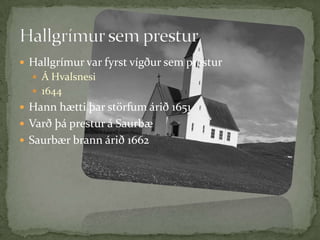 Hallgrímur var fyrst vígður sem presturÁ Hvalsnesi1644Hann hætti þar störfum árið 1651Varð þá prestur á SaurbæSaurbær brann árið 1662 Hallgrímur sem prestur