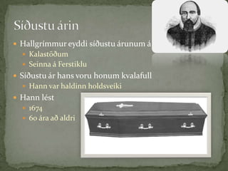 Hallgrímmur eyddi síðustu árunum áKalastöðumSeinna á FerstikluSíðustu ár hans voru honum kvalafullHann var haldinn holdsveikiHann lést 167460 ára að aldriSíðustu árin